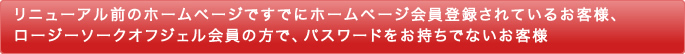 リニューアル前のホームページですでにホームページ会員登録されているお客様、ロージーソークオフジェル会員の方で、パスワードをお持ちでないお客様